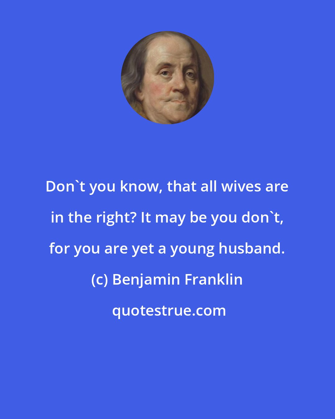 Benjamin Franklin: Don't you know, that all wives are in the right? It may be you don't, for you are yet a young husband.