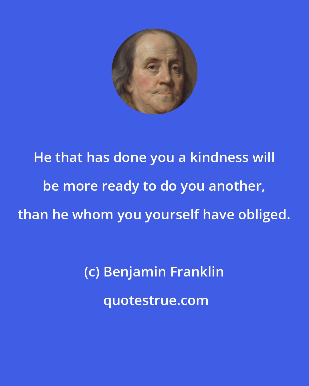 Benjamin Franklin: He that has done you a kindness will be more ready to do you another, than he whom you yourself have obliged.