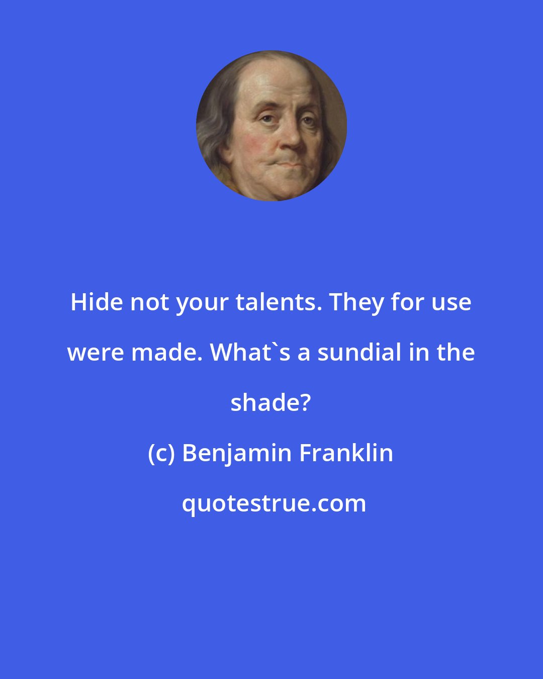 Benjamin Franklin: Hide not your talents. They for use were made. What's a sundial in the shade?
