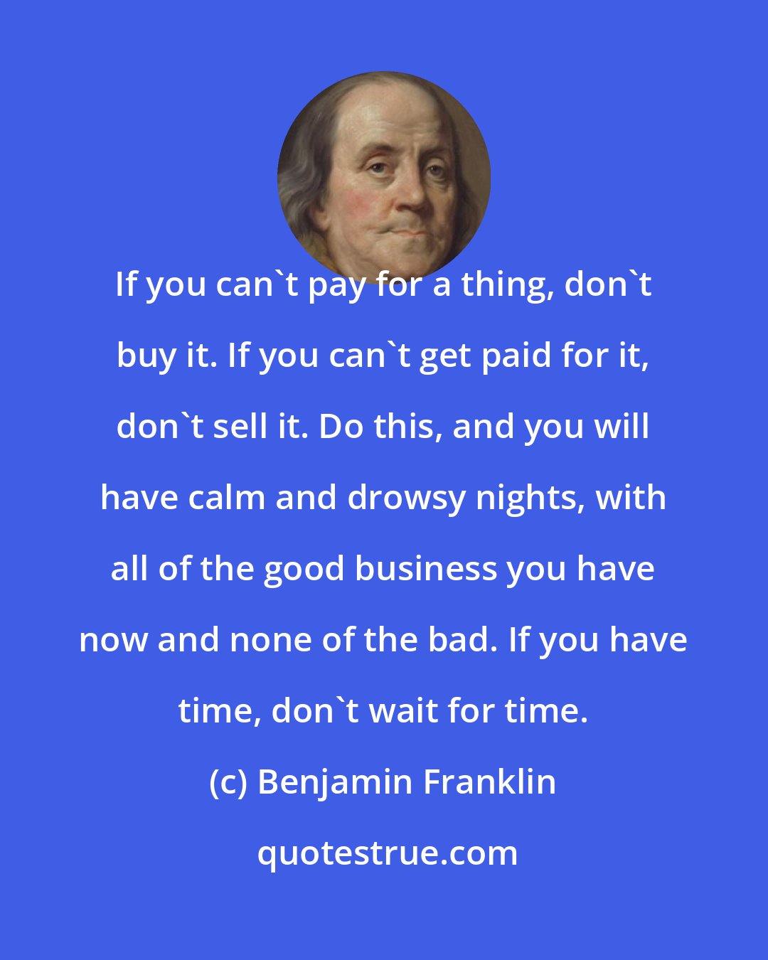 Benjamin Franklin: If you can't pay for a thing, don't buy it. If you can't get paid for it, don't sell it. Do this, and you will have calm and drowsy nights, with all of the good business you have now and none of the bad. If you have time, don't wait for time.