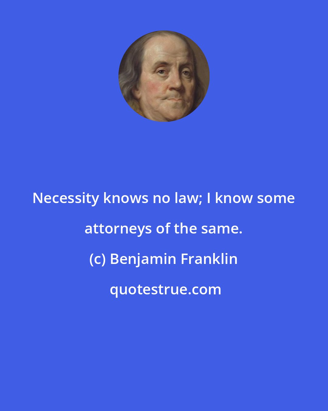 Benjamin Franklin: Necessity knows no law; I know some attorneys of the same.