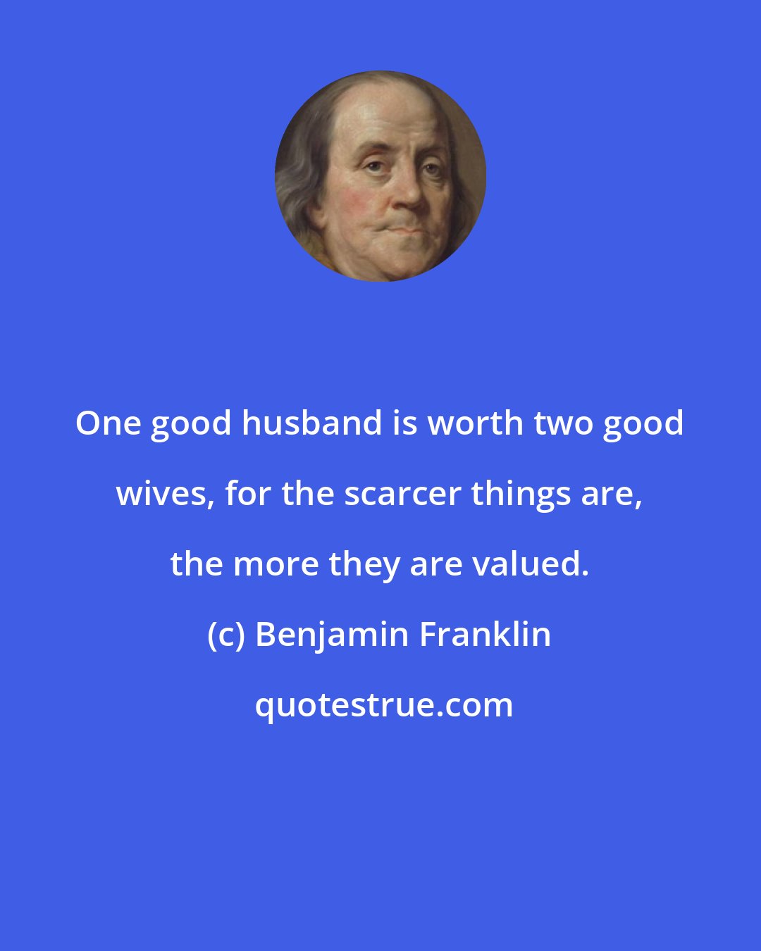 Benjamin Franklin: One good husband is worth two good wives, for the scarcer things are, the more they are valued.