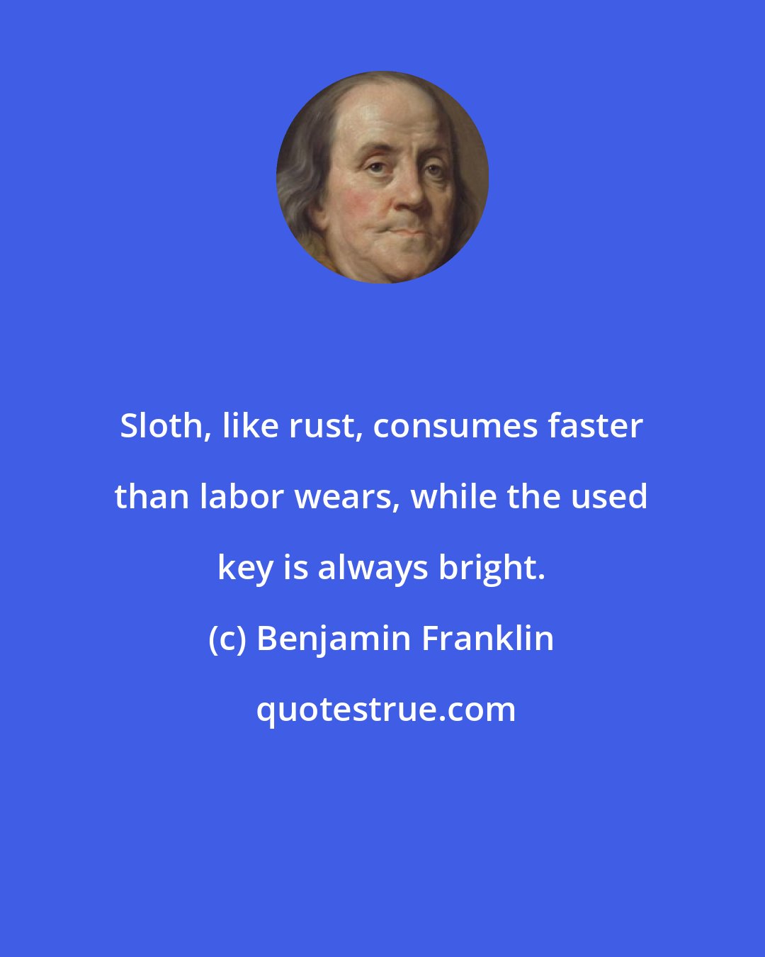 Benjamin Franklin: Sloth, like rust, consumes faster than labor wears, while the used key is always bright.