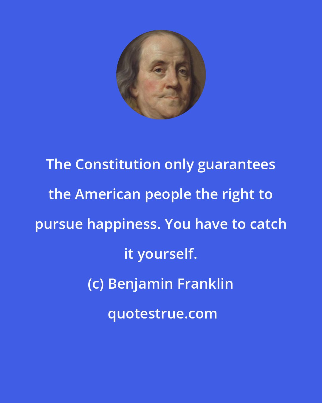 Benjamin Franklin: The Constitution only guarantees the American people the right to pursue happiness. You have to catch it yourself.