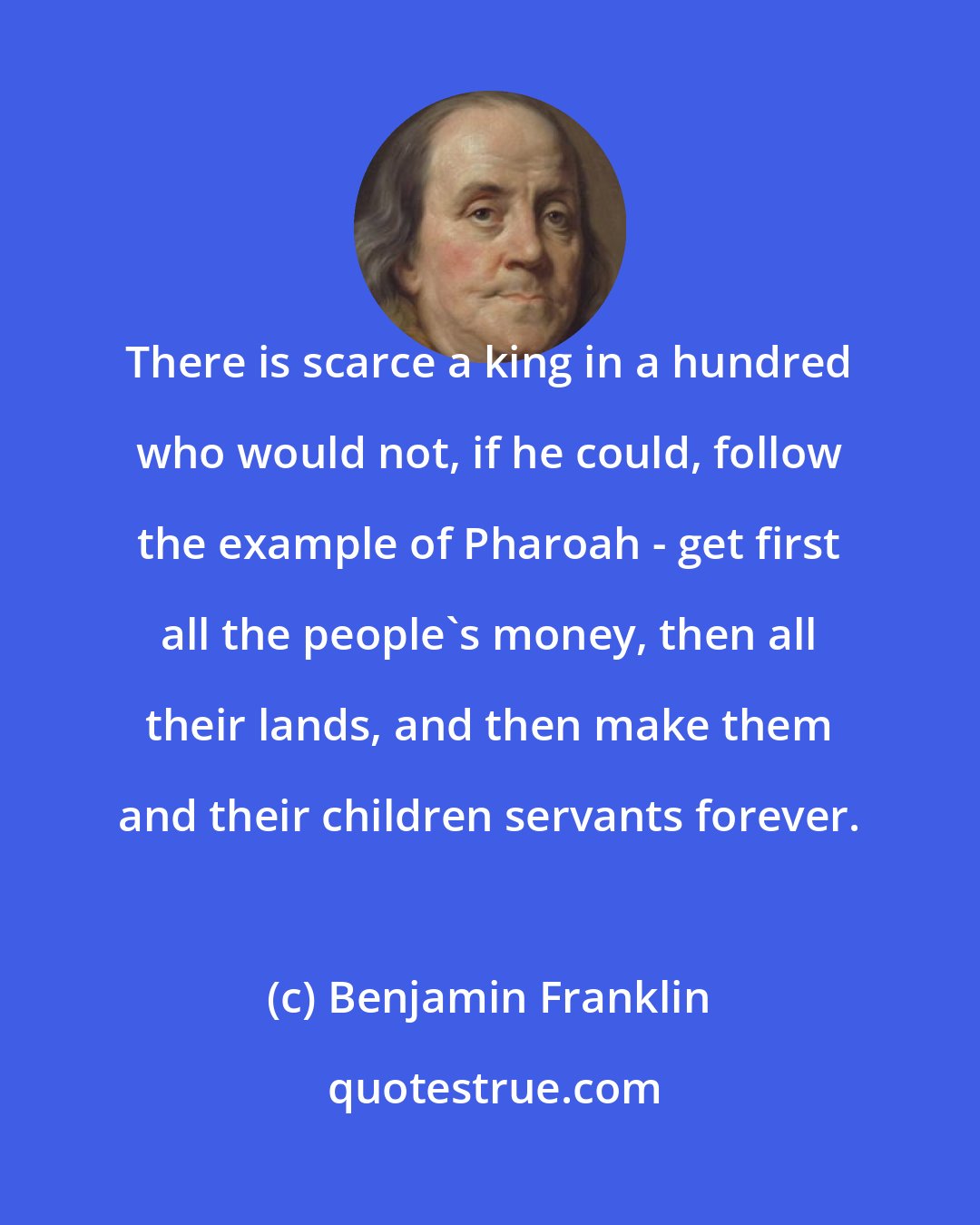 Benjamin Franklin: There is scarce a king in a hundred who would not, if he could, follow the example of Pharoah - get first all the people's money, then all their lands, and then make them and their children servants forever.