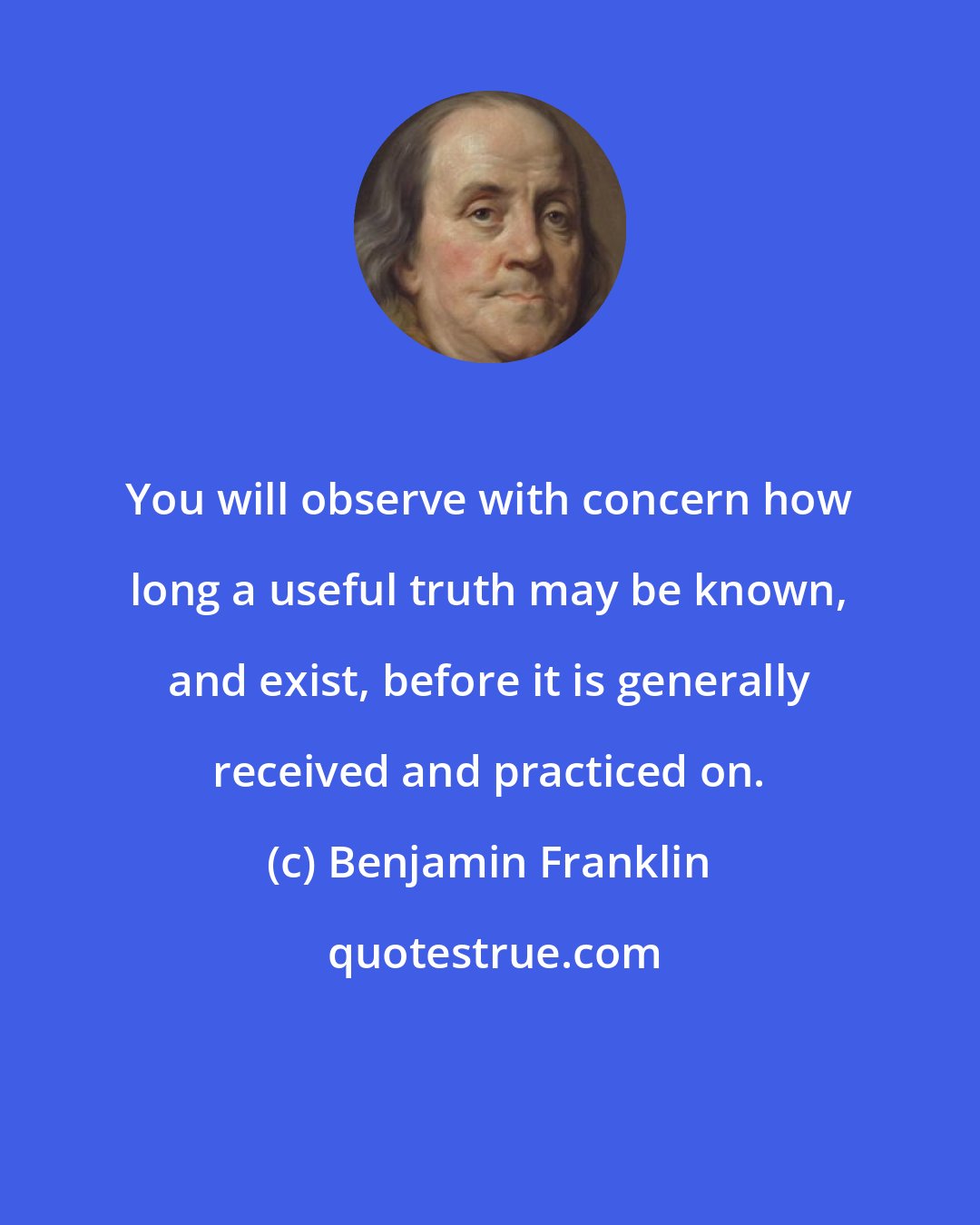Benjamin Franklin: You will observe with concern how long a useful truth may be known, and exist, before it is generally received and practiced on.