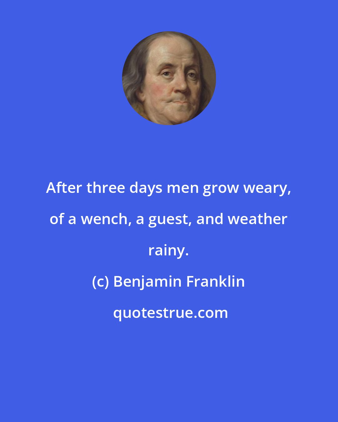 Benjamin Franklin: After three days men grow weary, of a wench, a guest, and weather rainy.
