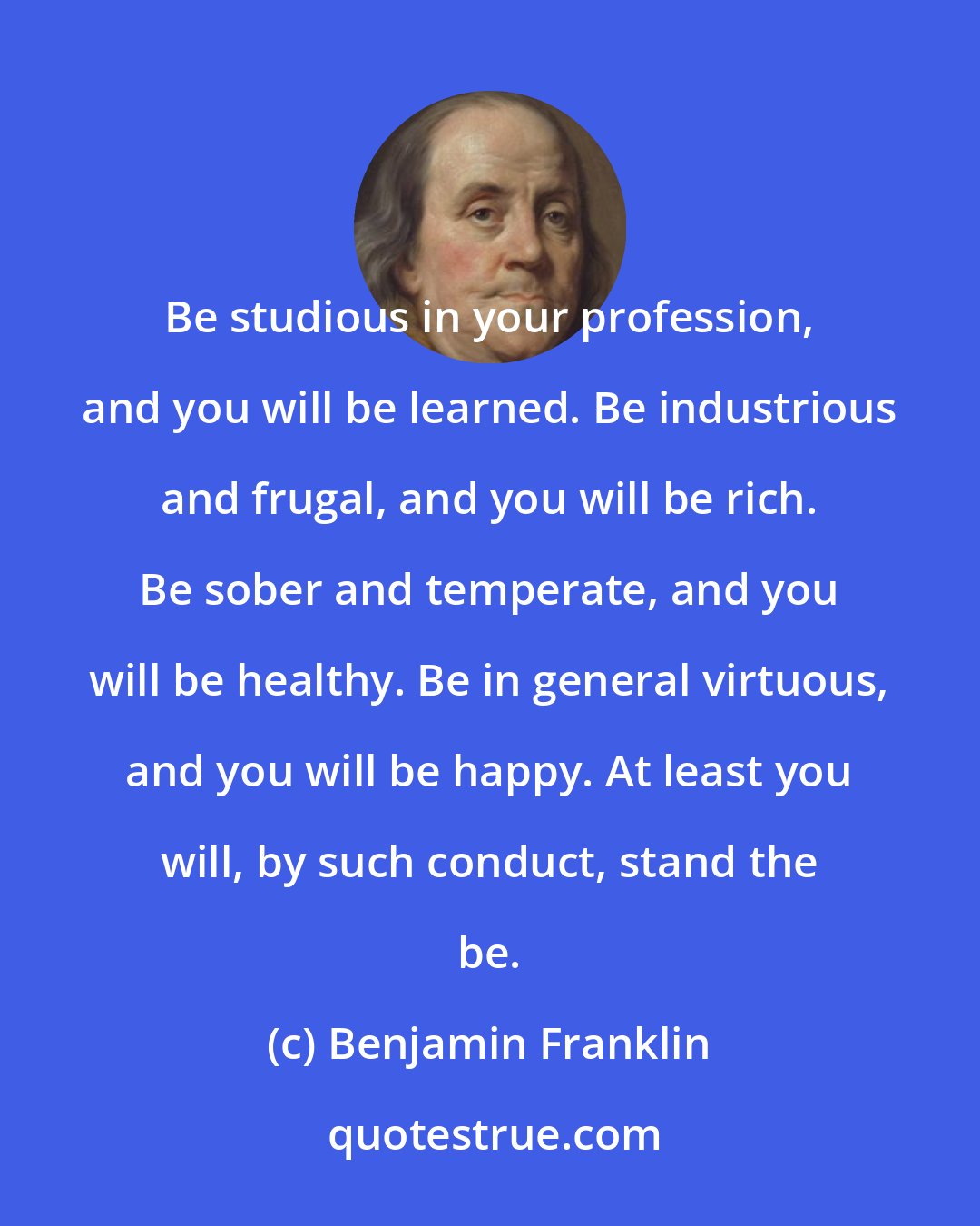 Benjamin Franklin: Be studious in your profession, and you will be learned. Be industrious and frugal, and you will be rich. Be sober and temperate, and you will be healthy. Be in general virtuous, and you will be happy. At least you will, by such conduct, stand the be.