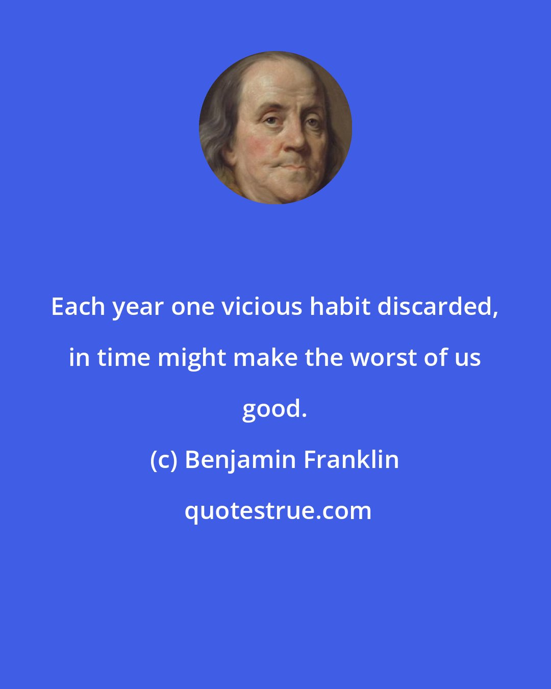 Benjamin Franklin: Each year one vicious habit discarded, in time might make the worst of us good.