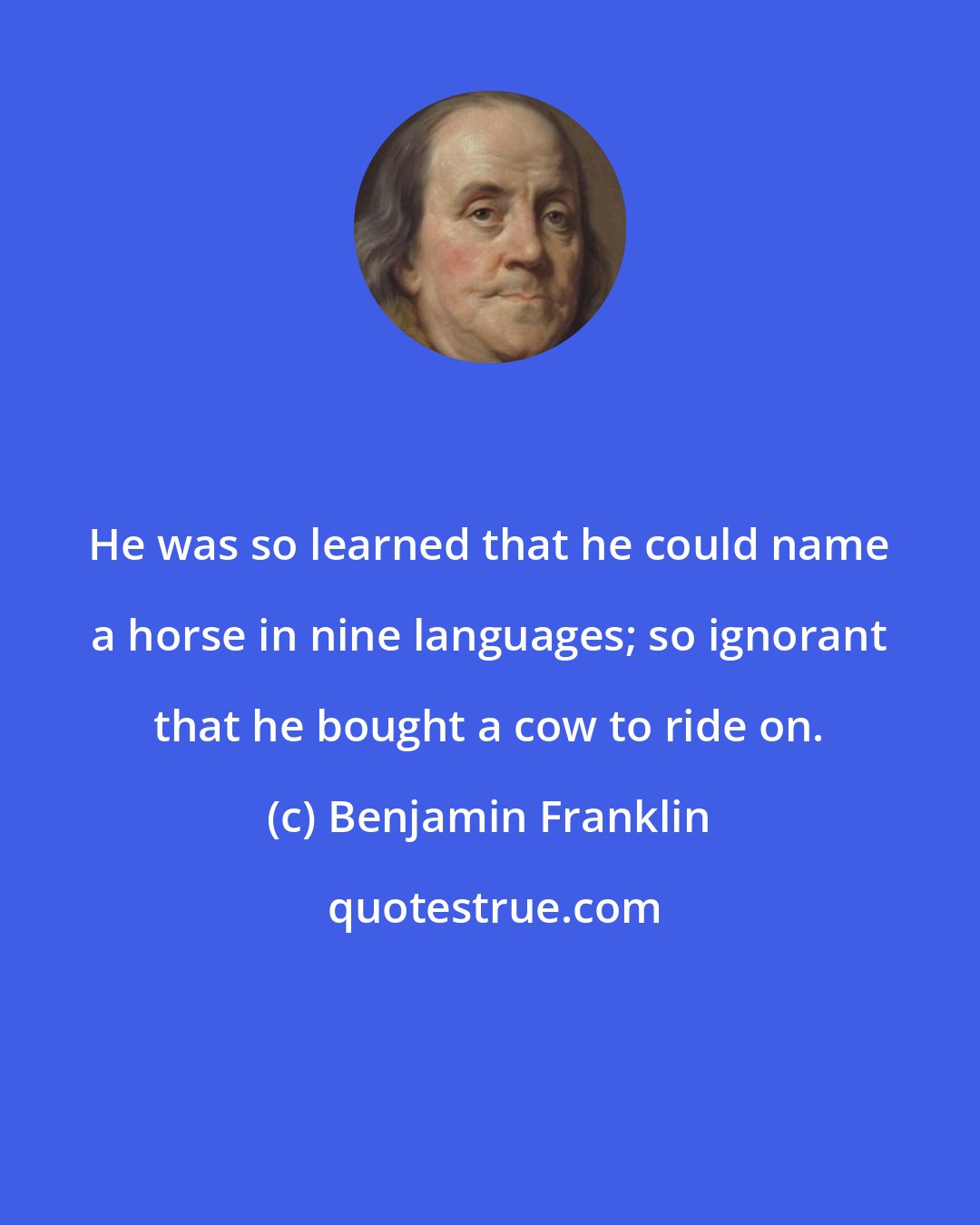 Benjamin Franklin: He was so learned that he could name a horse in nine languages; so ignorant that he bought a cow to ride on.