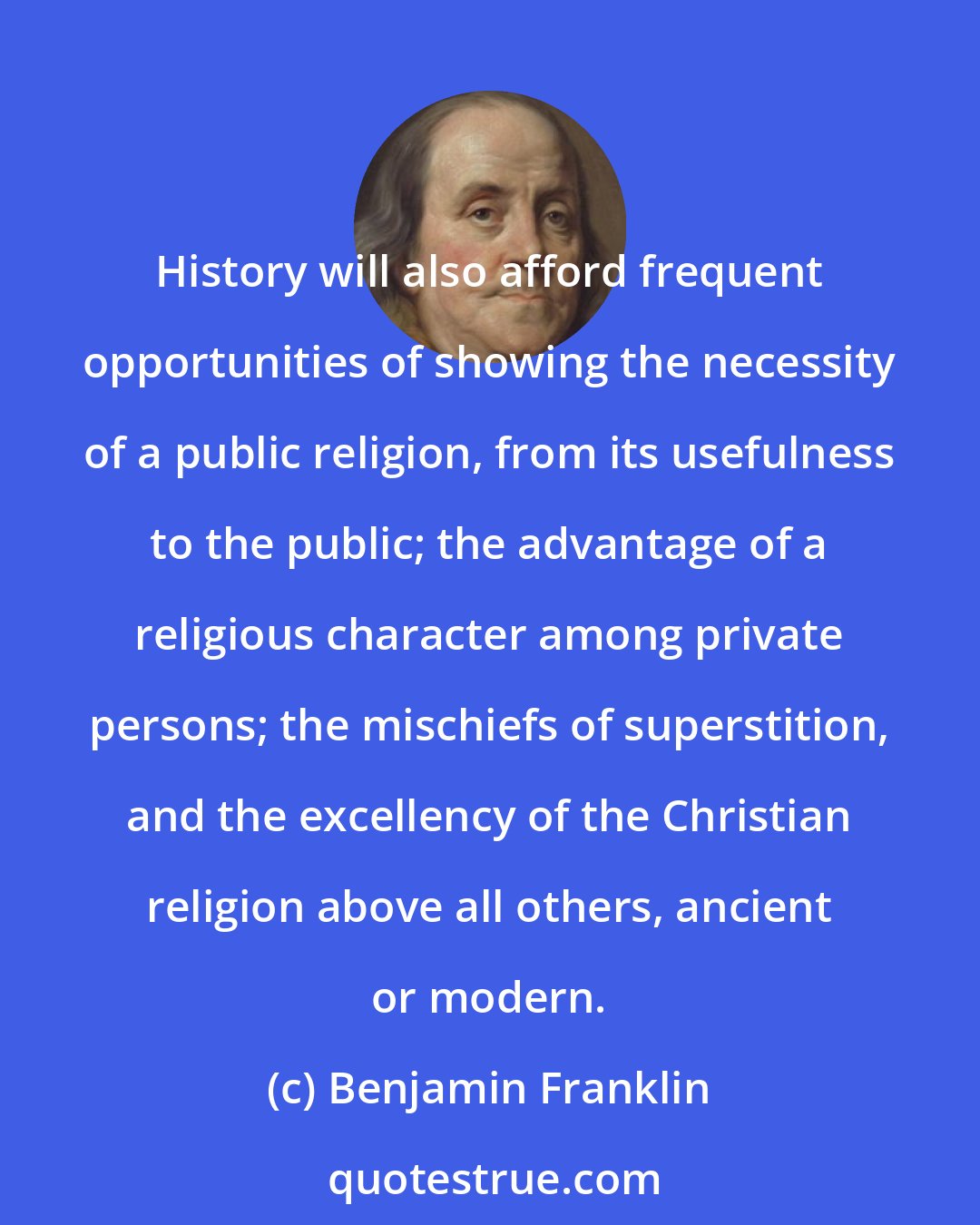 Benjamin Franklin: History will also afford frequent opportunities of showing the necessity of a public religion, from its usefulness to the public; the advantage of a religious character among private persons; the mischiefs of superstition, and the excellency of the Christian religion above all others, ancient or modern.