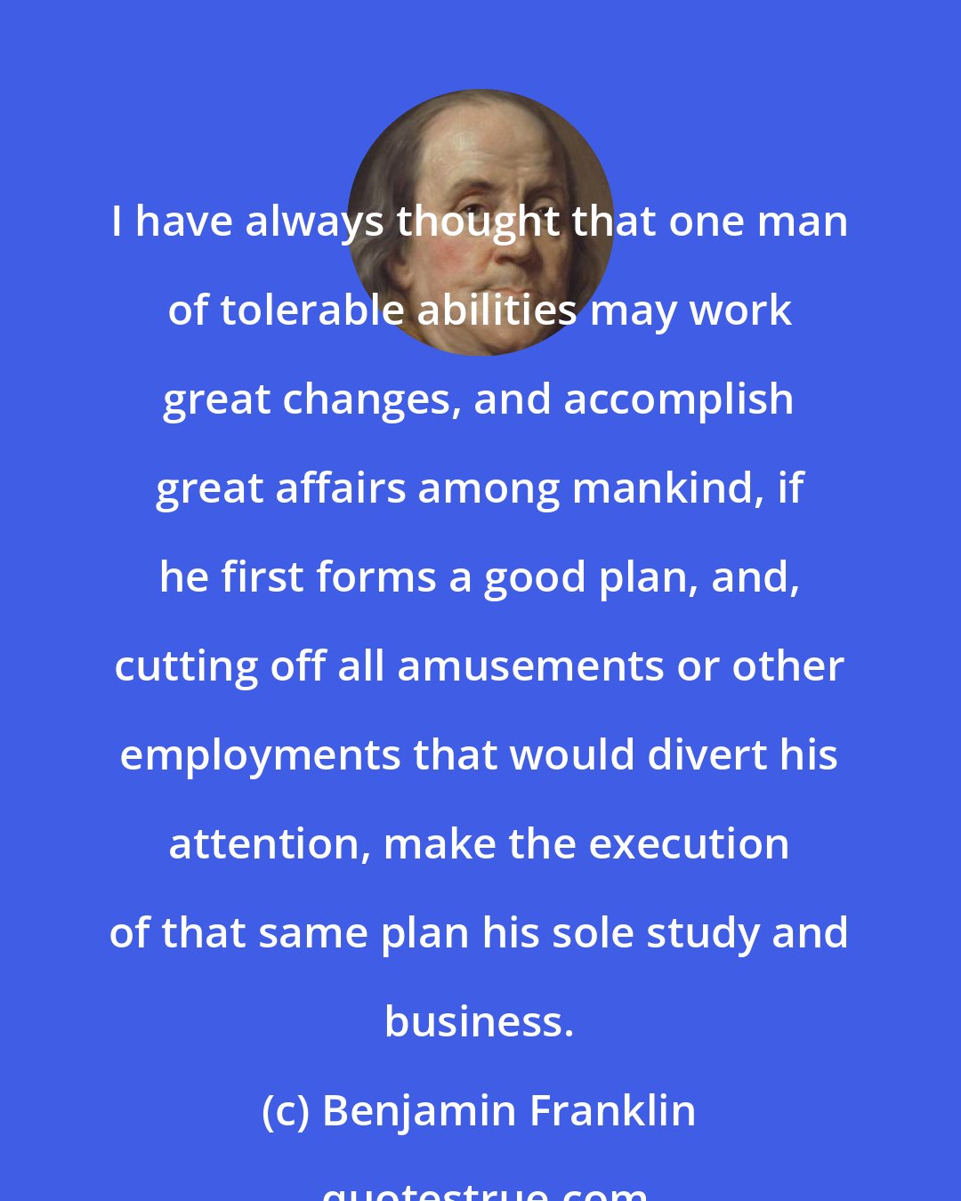 Benjamin Franklin: I have always thought that one man of tolerable abilities may work great changes, and accomplish great affairs among mankind, if he first forms a good plan, and, cutting off all amusements or other employments that would divert his attention, make the execution of that same plan his sole study and business.