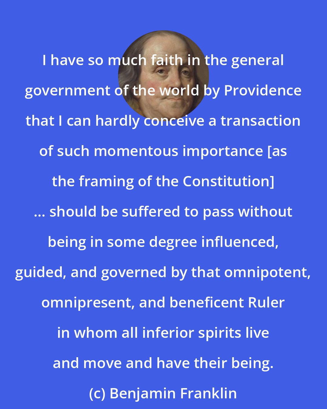 Benjamin Franklin: I have so much faith in the general government of the world by Providence that I can hardly conceive a transaction of such momentous importance [as the framing of the Constitution] ... should be suffered to pass without being in some degree influenced, guided, and governed by that omnipotent, omnipresent, and beneficent Ruler in whom all inferior spirits live and move and have their being.