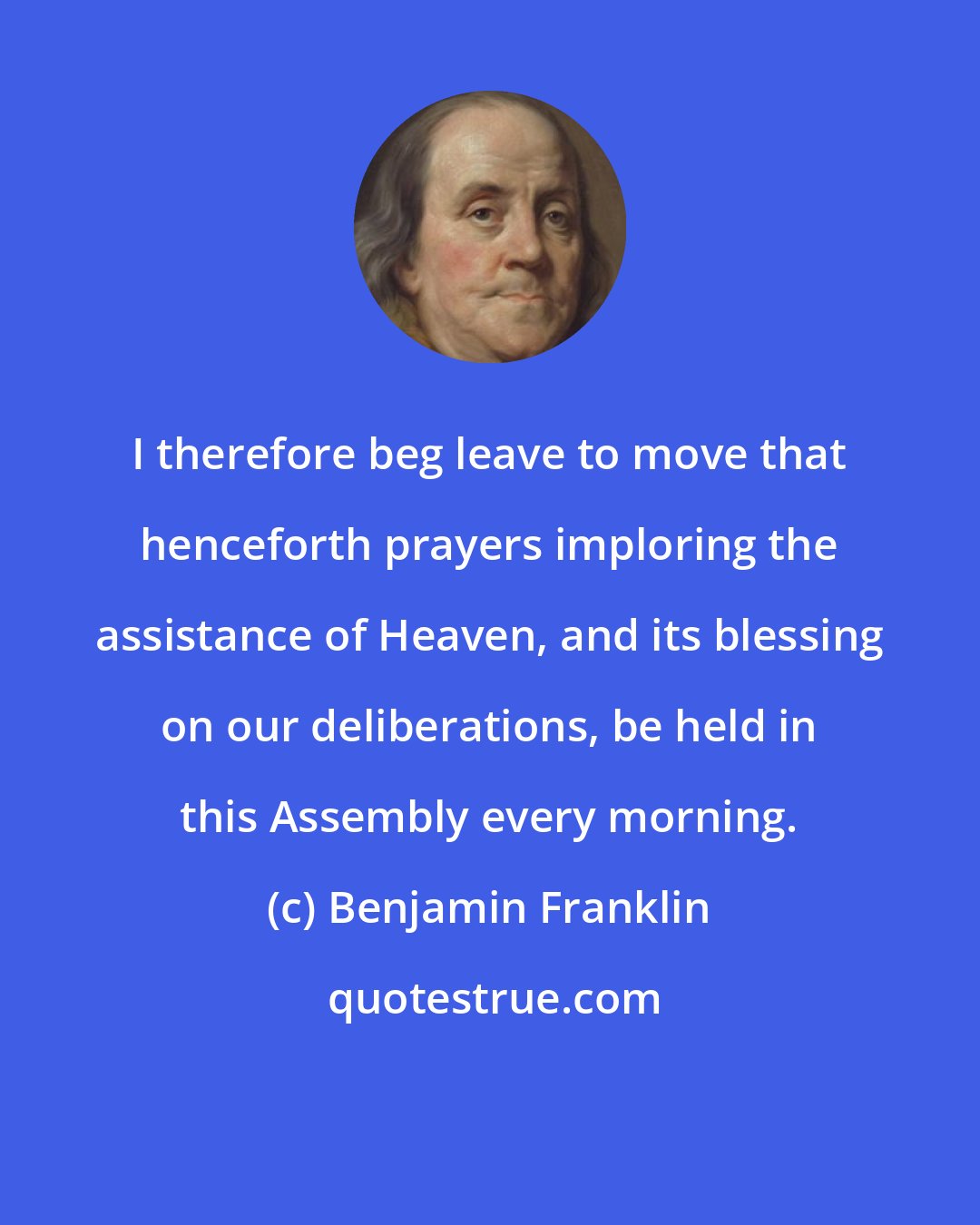 Benjamin Franklin: I therefore beg leave to move that henceforth prayers imploring the assistance of Heaven, and its blessing on our deliberations, be held in this Assembly every morning.