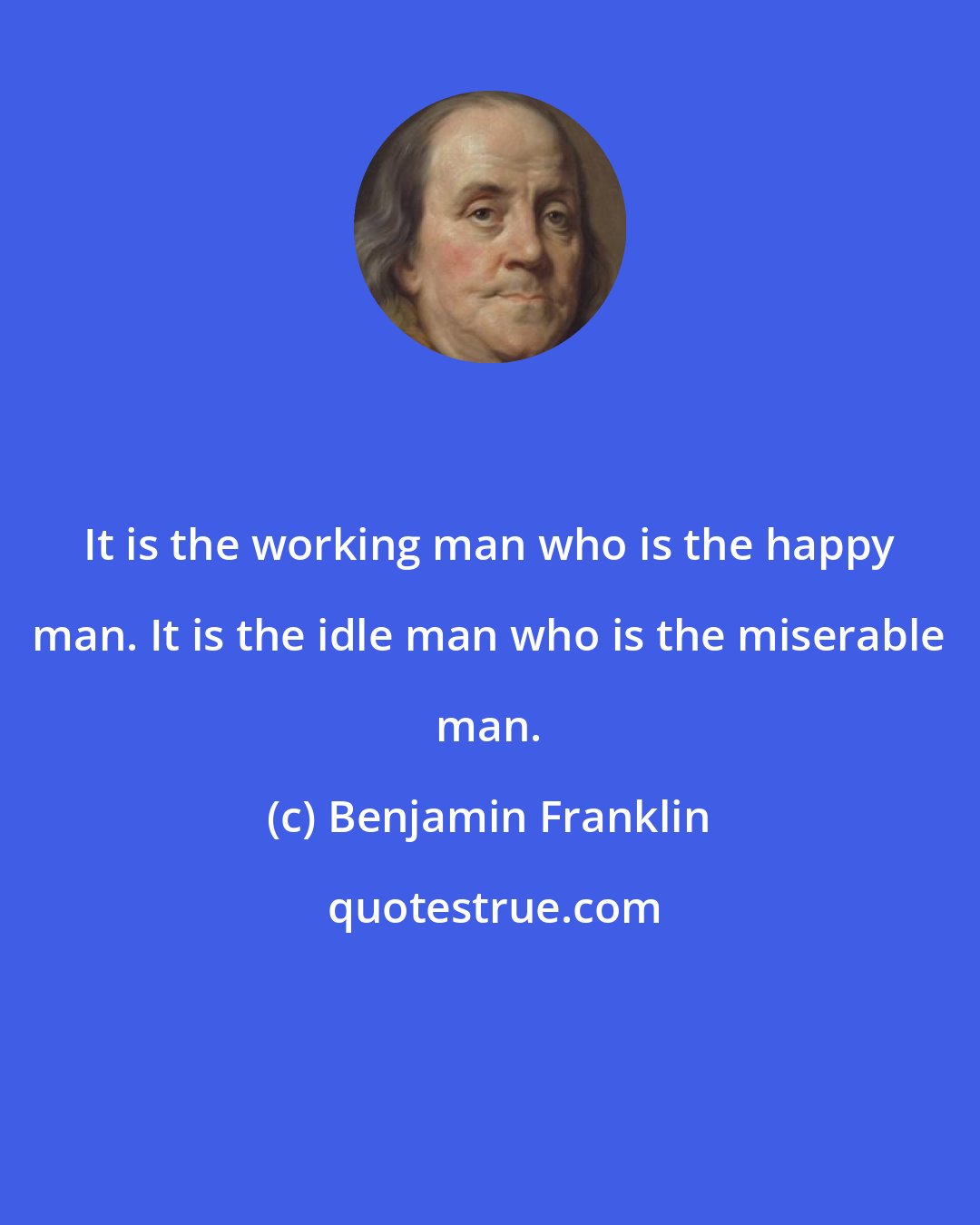 Benjamin Franklin: It is the working man who is the happy man. It is the idle man who is the miserable man.