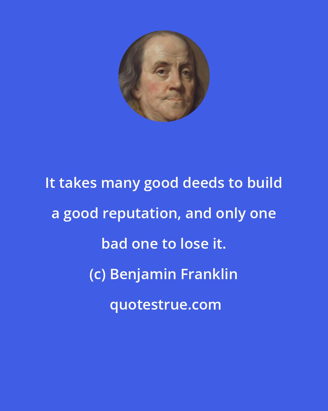 Benjamin Franklin: It takes many good deeds to build a good reputation, and only one bad one to lose it.