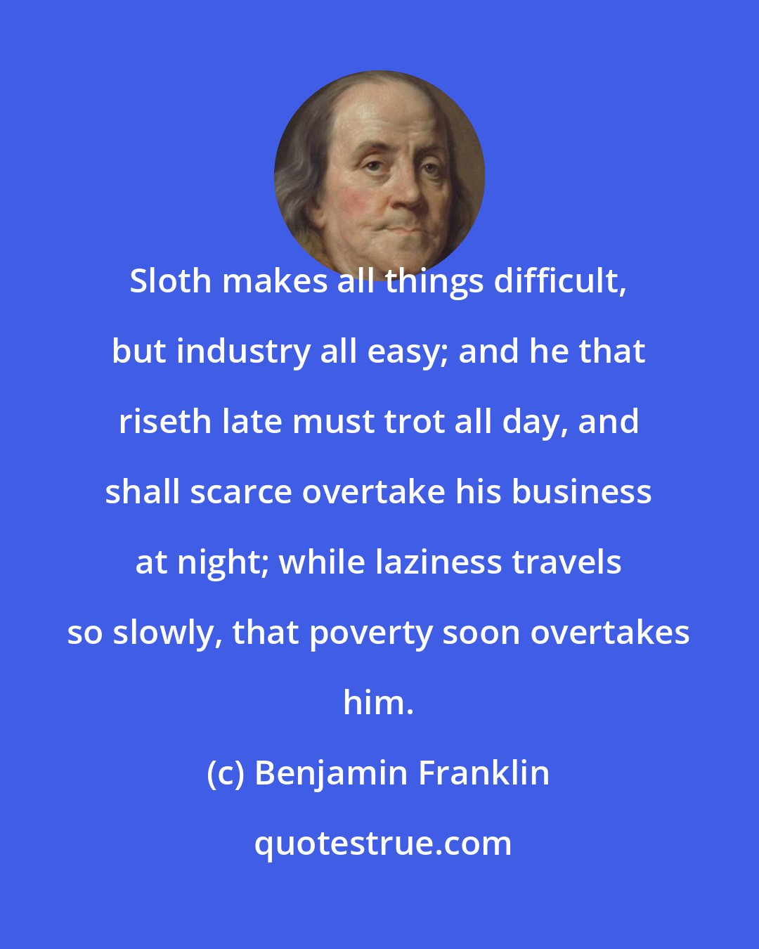 Benjamin Franklin: Sloth makes all things difficult, but industry all easy; and he that riseth late must trot all day, and shall scarce overtake his business at night; while laziness travels so slowly, that poverty soon overtakes him.