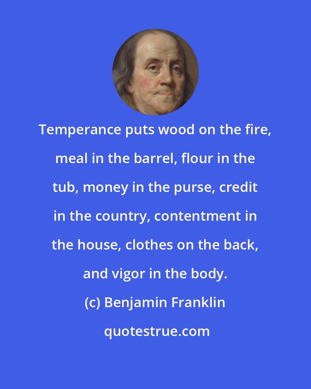 Benjamin Franklin: Temperance puts wood on the fire, meal in the barrel, flour in the tub, money in the purse, credit in the country, contentment in the house, clothes on the back, and vigor in the body.