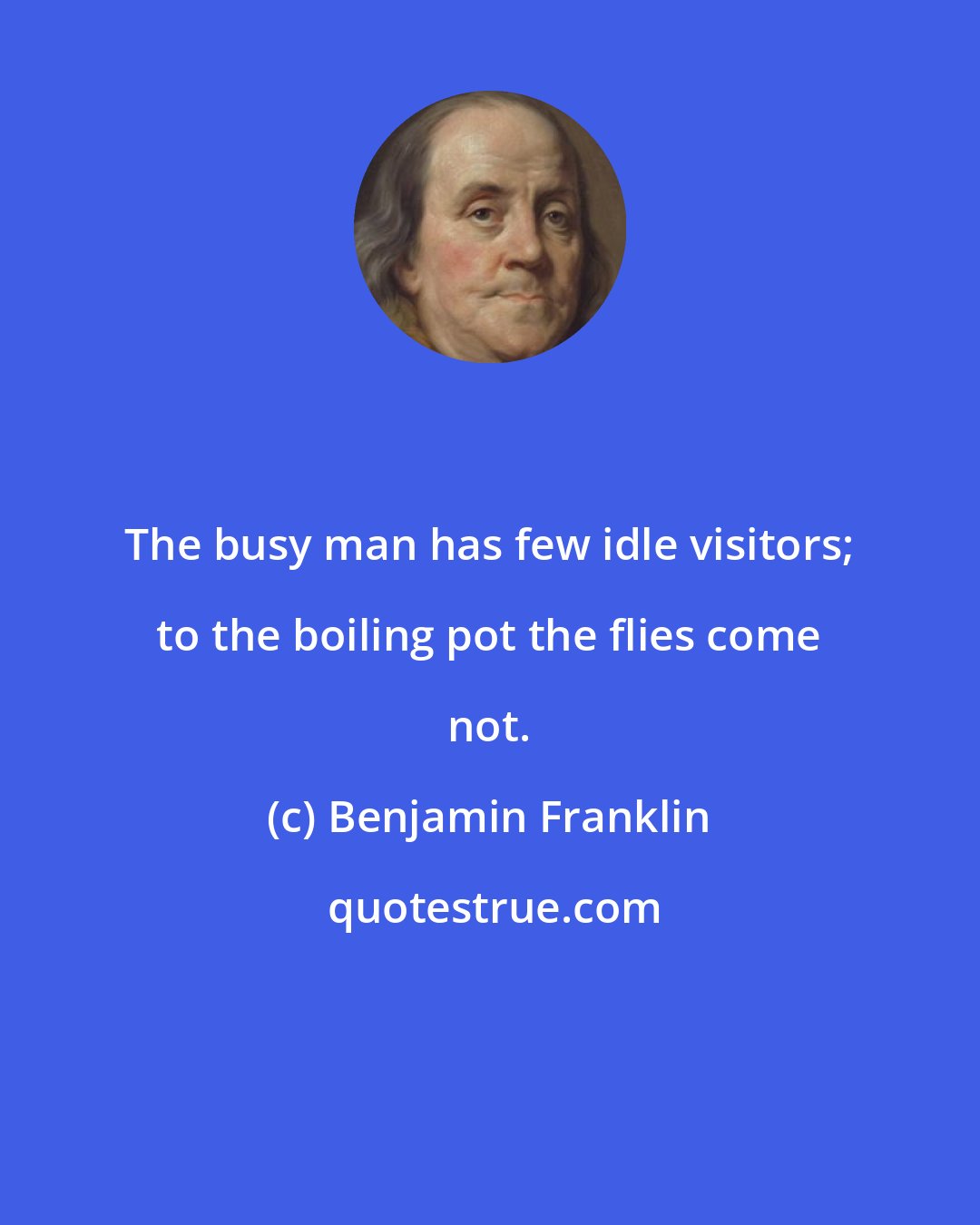 Benjamin Franklin: The busy man has few idle visitors; to the boiling pot the flies come not.