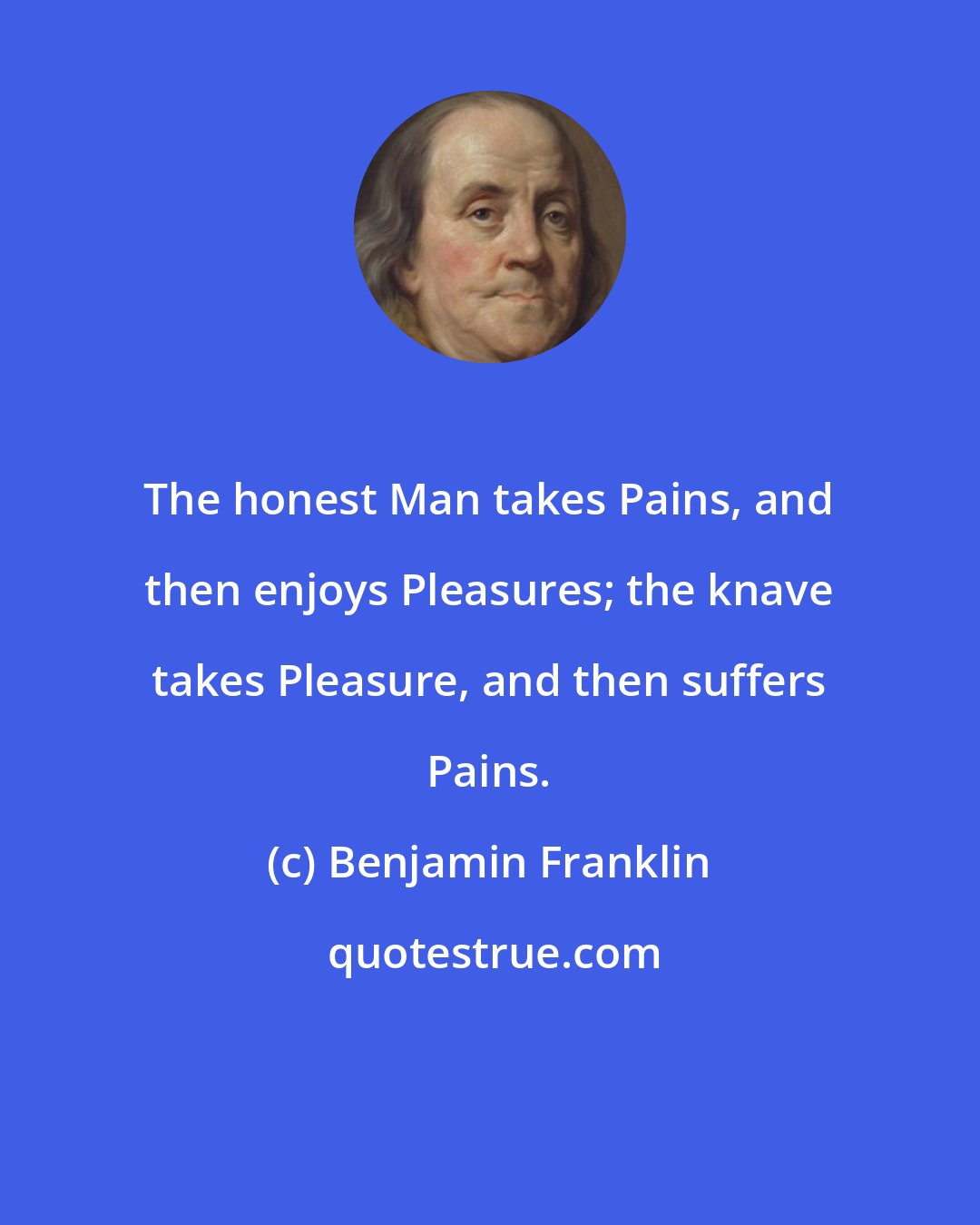 Benjamin Franklin: The honest Man takes Pains, and then enjoys Pleasures; the knave takes Pleasure, and then suffers Pains.
