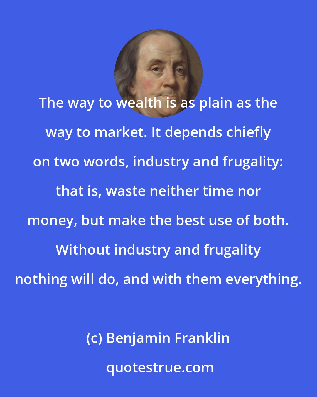 Benjamin Franklin: The way to wealth is as plain as the way to market. It depends chiefly on two words, industry and frugality: that is, waste neither time nor money, but make the best use of both. Without industry and frugality nothing will do, and with them everything.