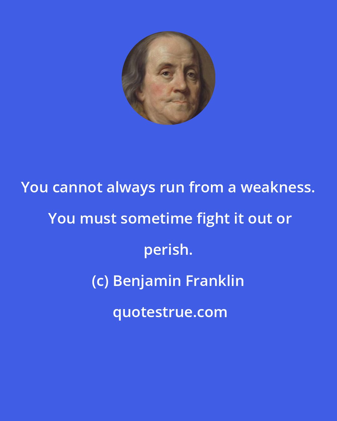 Benjamin Franklin: You cannot always run from a weakness.  You must sometime fight it out or perish.