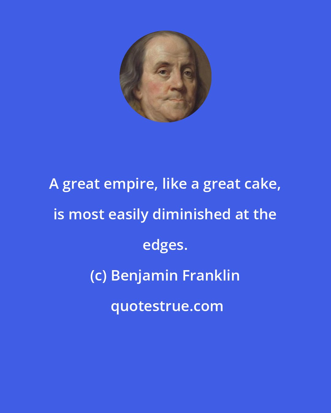 Benjamin Franklin: A great empire, like a great cake, is most easily diminished at the edges.