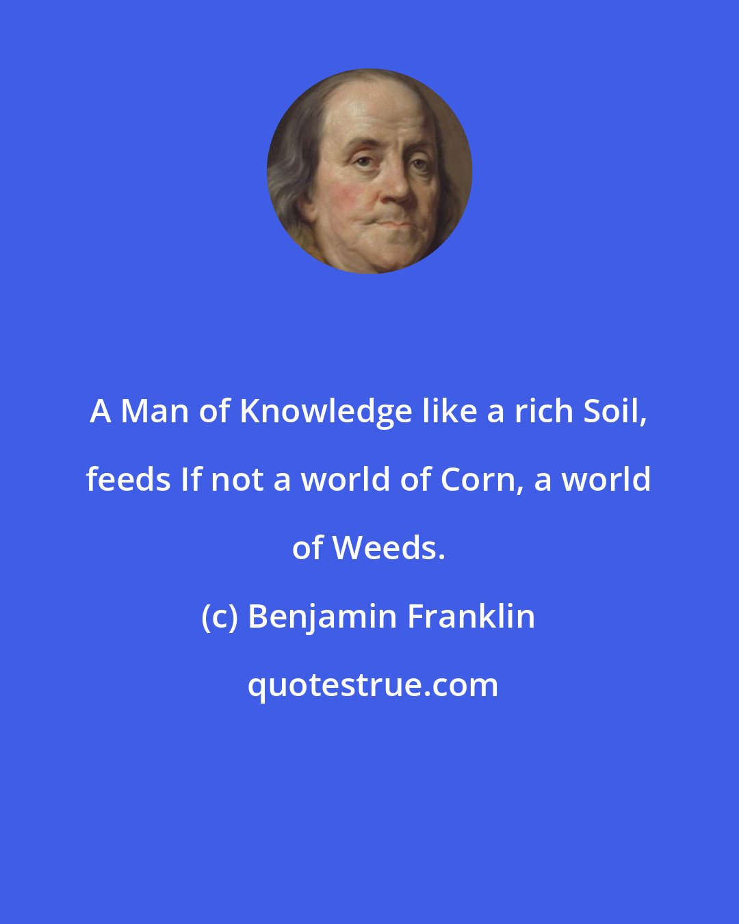 Benjamin Franklin: A Man of Knowledge like a rich Soil, feeds If not a world of Corn, a world of Weeds.