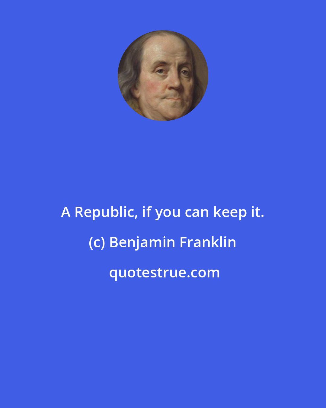 Benjamin Franklin: A Republic, if you can keep it.