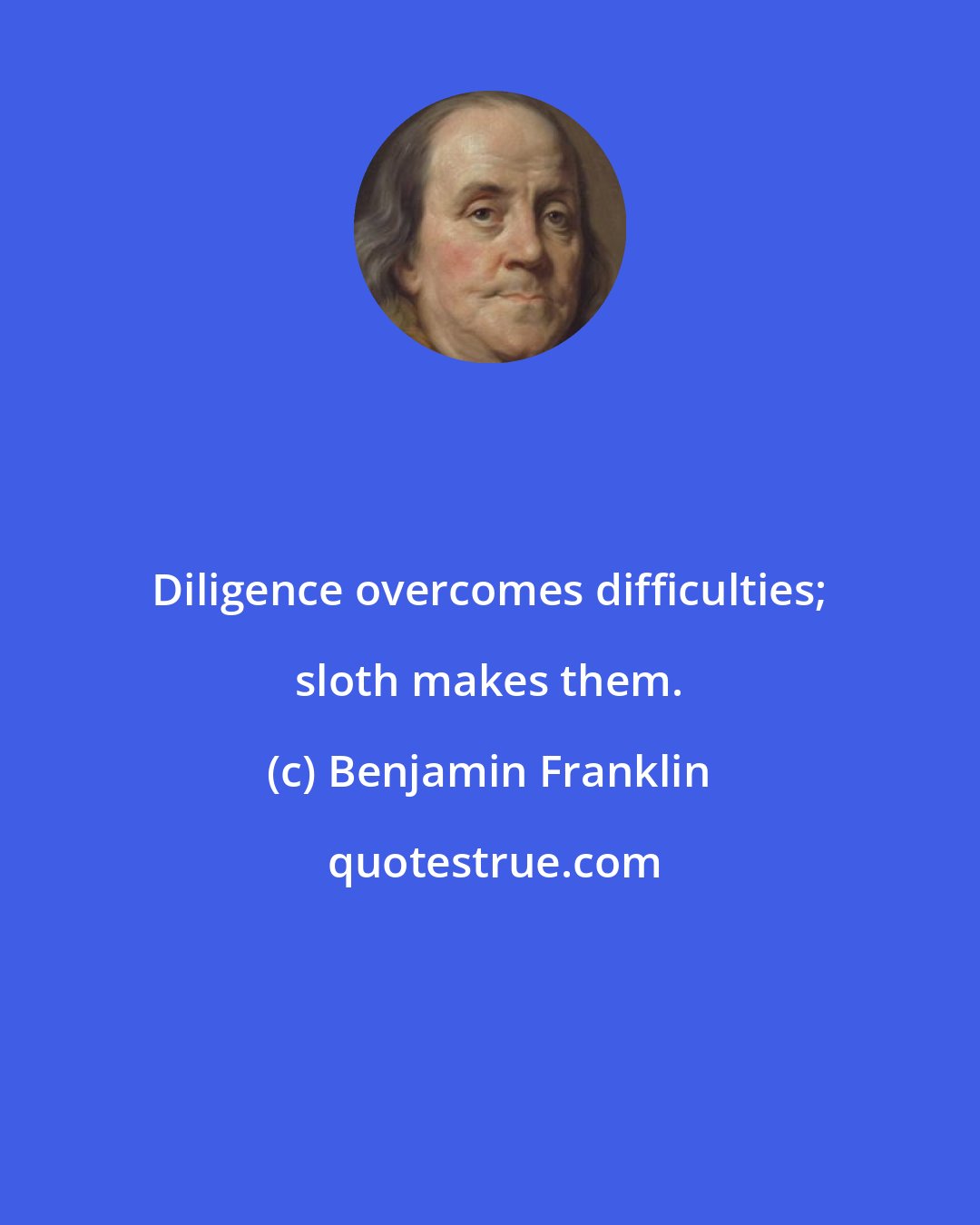 Benjamin Franklin: Diligence overcomes difficulties; sloth makes them.
