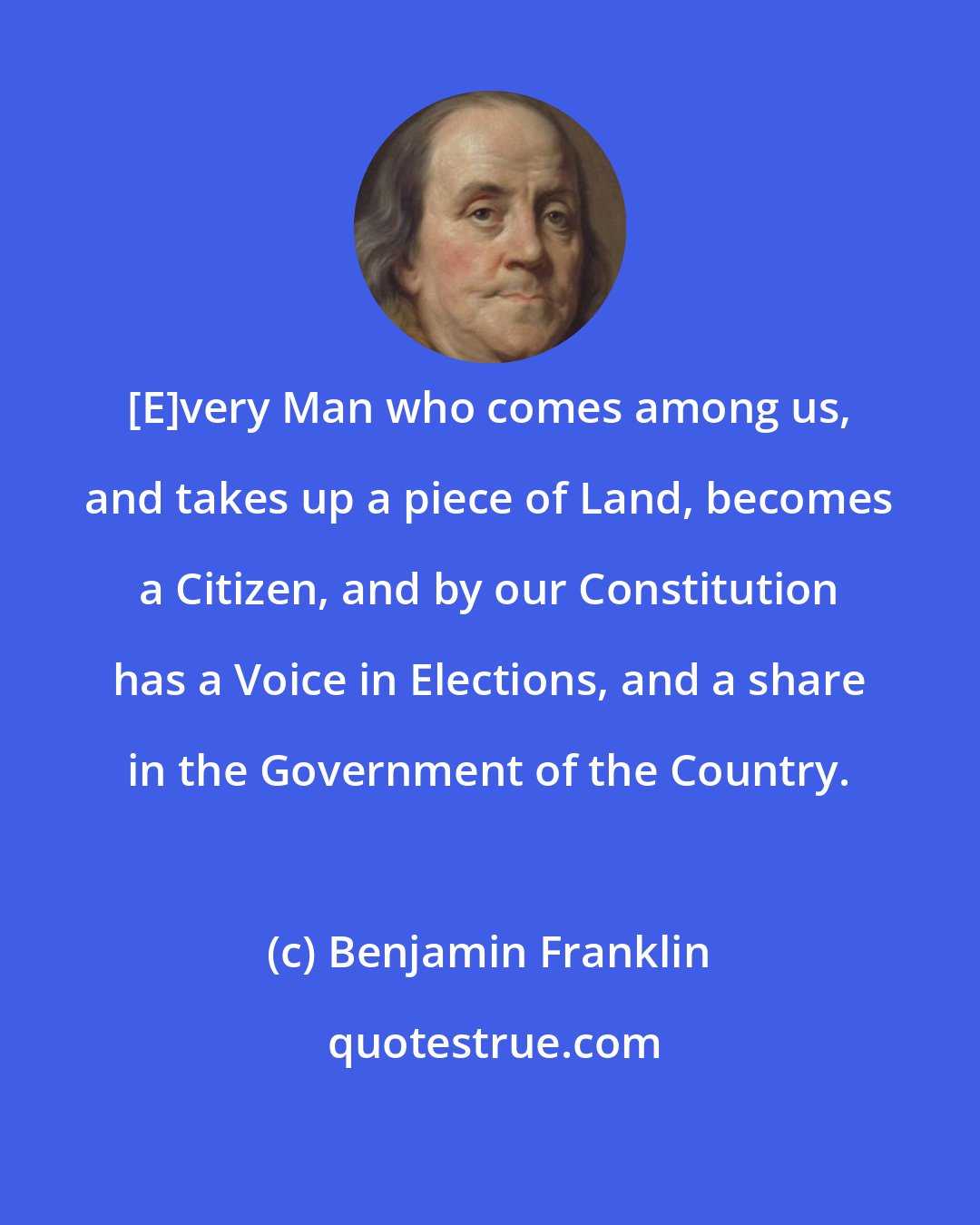 Benjamin Franklin: [E]very Man who comes among us, and takes up a piece of Land, becomes a Citizen, and by our Constitution has a Voice in Elections, and a share in the Government of the Country.