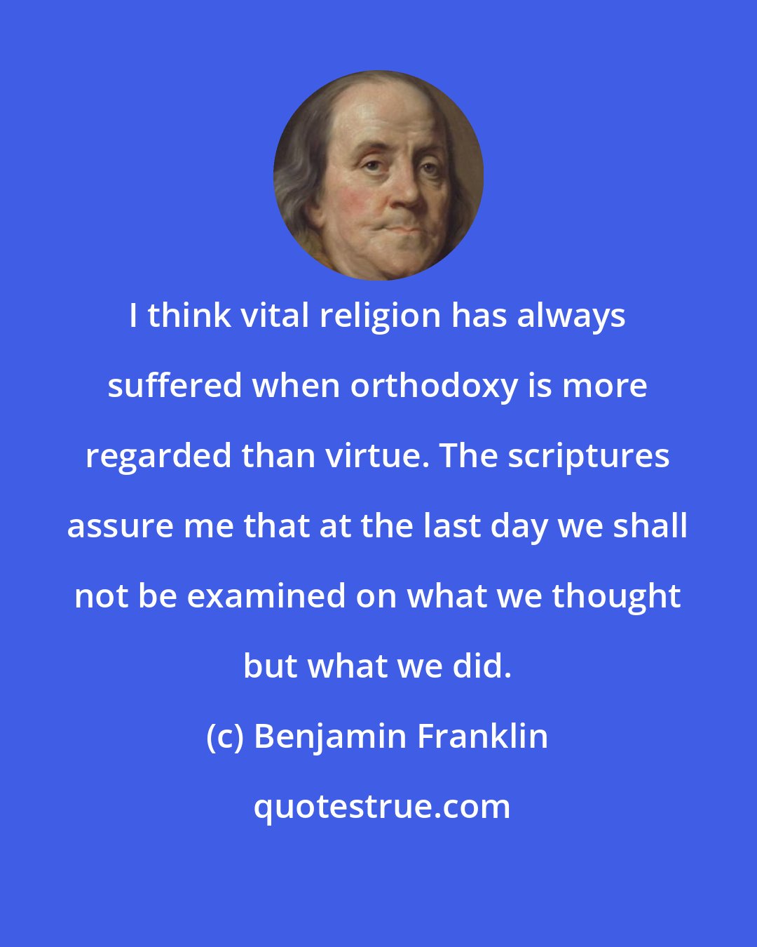 Benjamin Franklin: I think vital religion has always suffered when orthodoxy is more regarded than virtue. The scriptures assure me that at the last day we shall not be examined on what we thought but what we did.