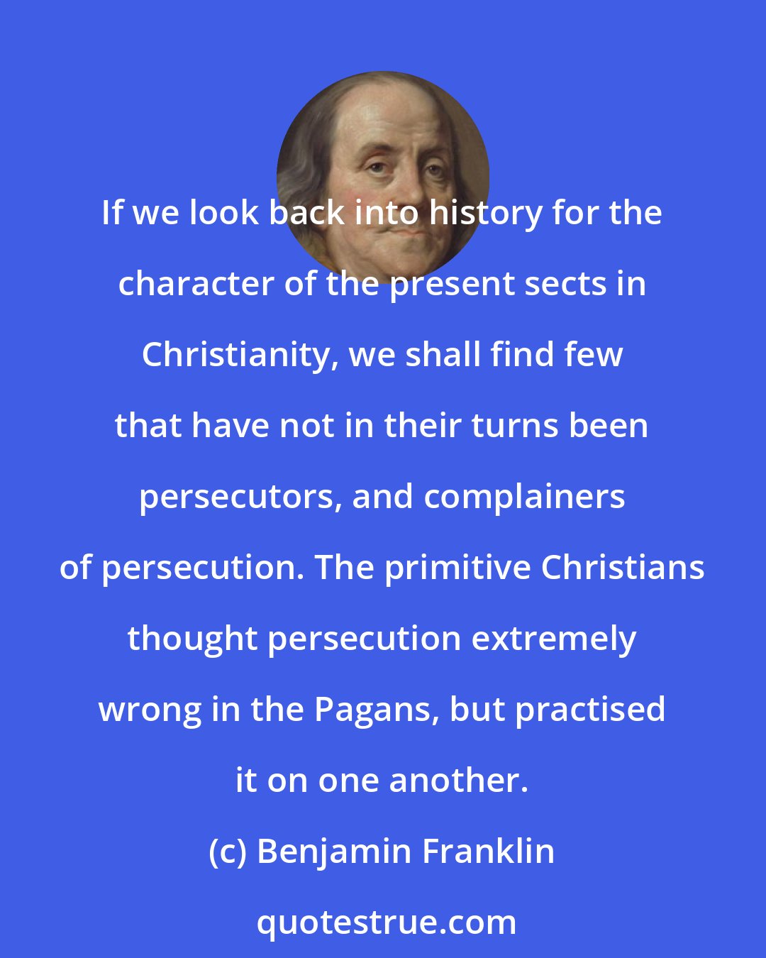 Benjamin Franklin: If we look back into history for the character of the present sects in Christianity, we shall find few that have not in their turns been persecutors, and complainers of persecution. The primitive Christians thought persecution extremely wrong in the Pagans, but practised it on one another.