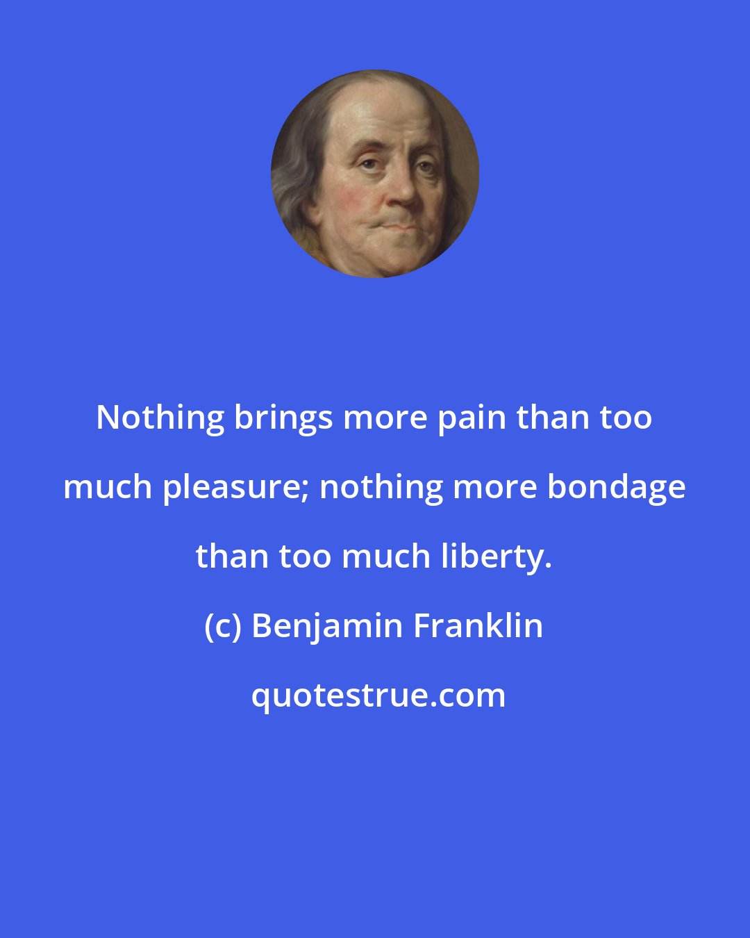 Benjamin Franklin: Nothing brings more pain than too much pleasure; nothing more bondage than too much liberty.