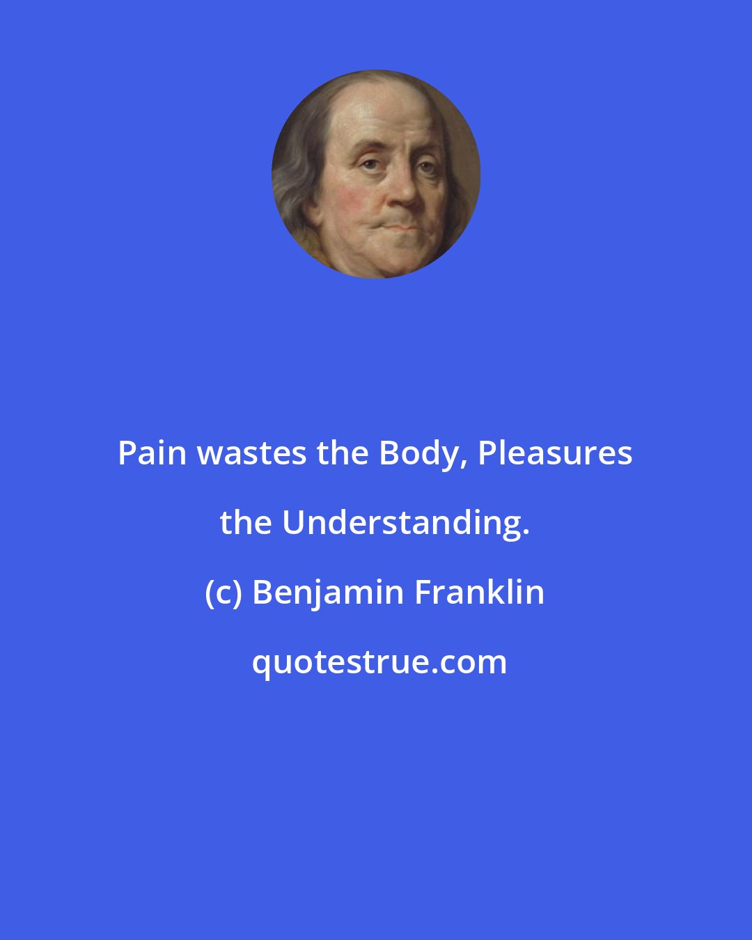 Benjamin Franklin: Pain wastes the Body, Pleasures the Understanding.