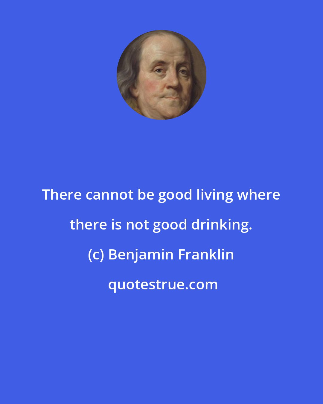 Benjamin Franklin: There cannot be good living where there is not good drinking.