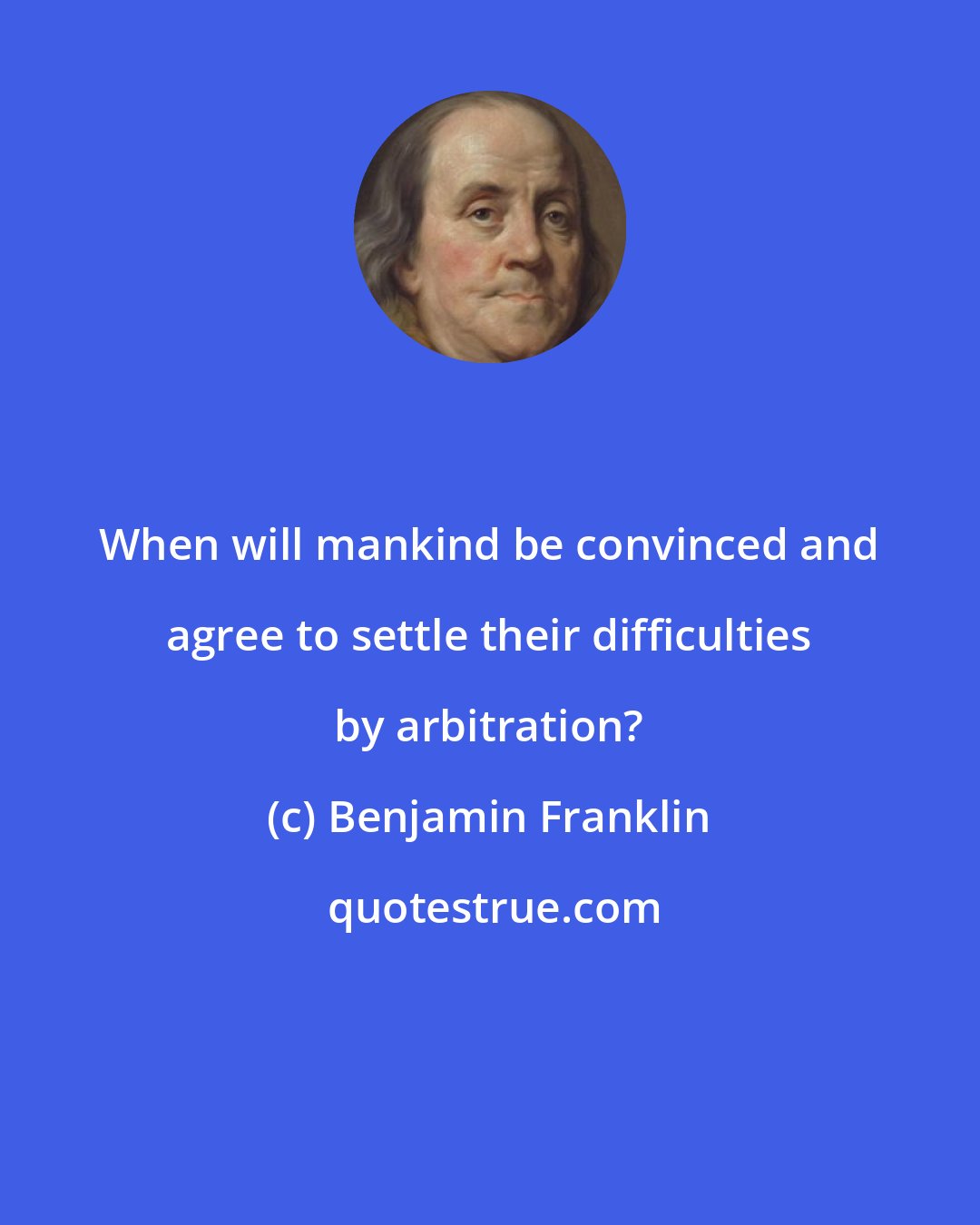 Benjamin Franklin: When will mankind be convinced and agree to settle their difficulties by arbitration?