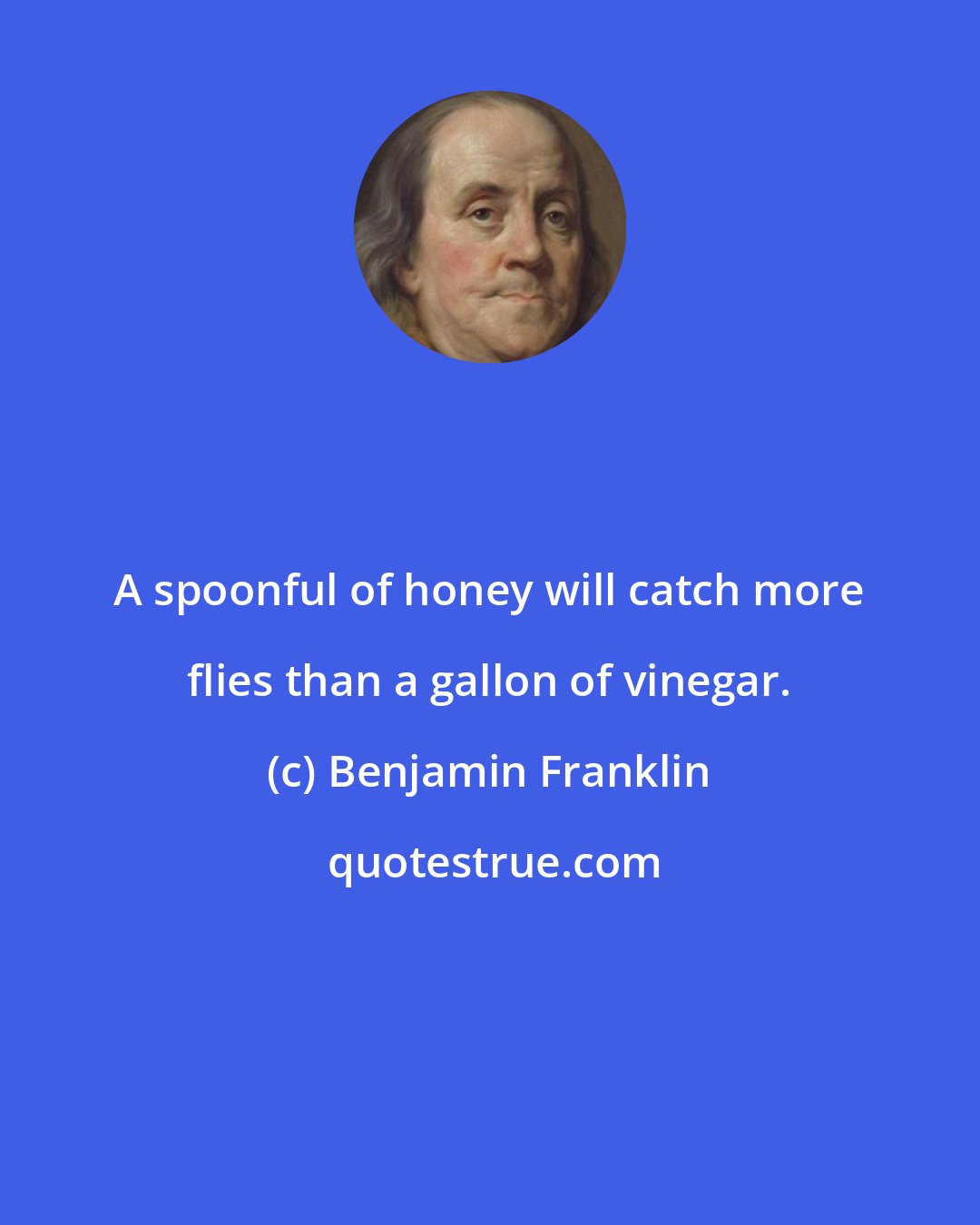 Benjamin Franklin: A spoonful of honey will catch more flies than a gallon of vinegar.
