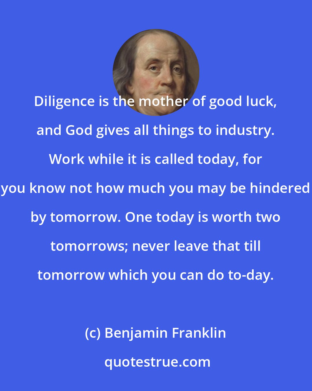 Benjamin Franklin: Diligence is the mother of good luck, and God gives all things to industry. Work while it is called today, for you know not how much you may be hindered by tomorrow. One today is worth two tomorrows; never leave that till tomorrow which you can do to-day.