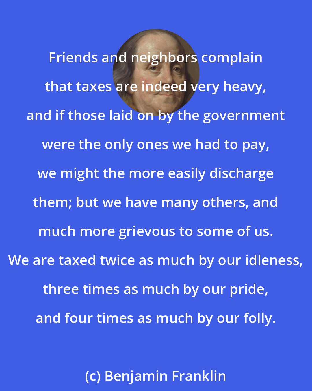 Benjamin Franklin: Friends and neighbors complain that taxes are indeed very heavy, and if those laid on by the government were the only ones we had to pay, we might the more easily discharge them; but we have many others, and much more grievous to some of us. We are taxed twice as much by our idleness, three times as much by our pride, and four times as much by our folly.
