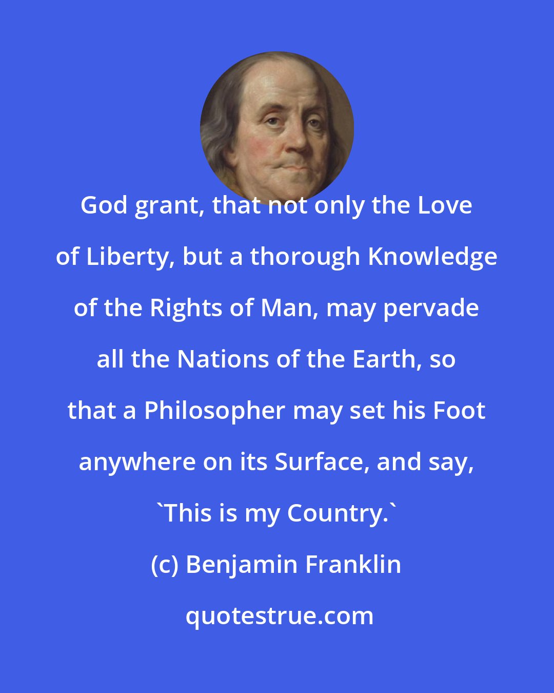 Benjamin Franklin: God grant, that not only the Love of Liberty, but a thorough Knowledge of the Rights of Man, may pervade all the Nations of the Earth, so that a Philosopher may set his Foot anywhere on its Surface, and say, 'This is my Country.'