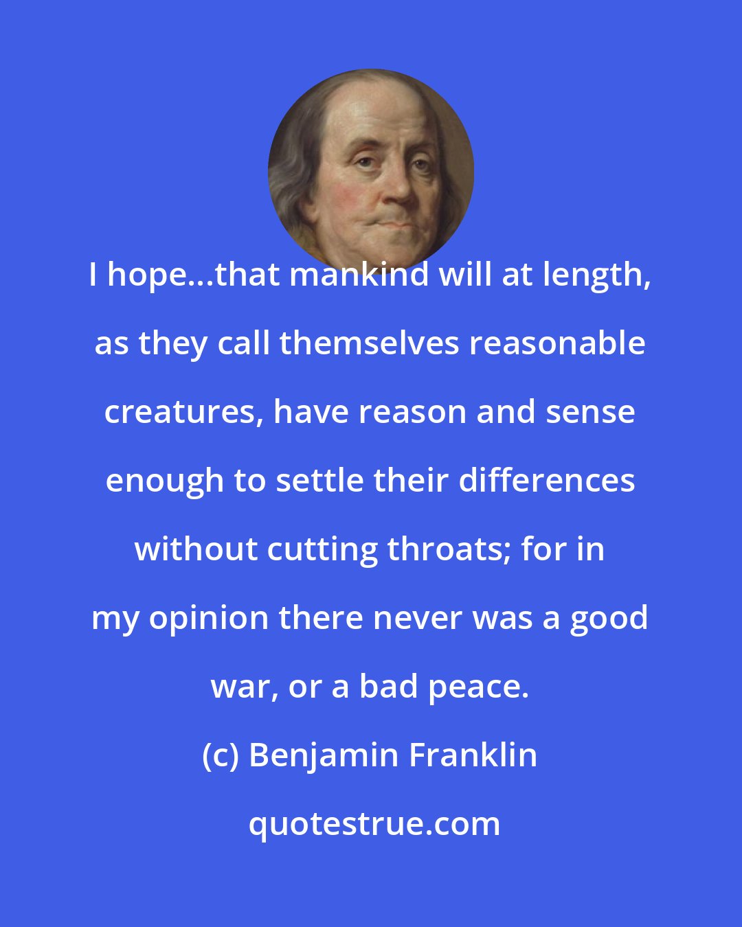 Benjamin Franklin: I hope...that mankind will at length, as they call themselves reasonable creatures, have reason and sense enough to settle their differences without cutting throats; for in my opinion there never was a good war, or a bad peace.