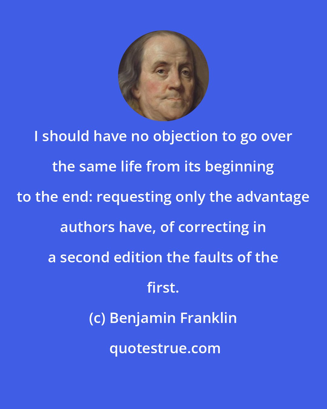 Benjamin Franklin: I should have no objection to go over the same life from its beginning to the end: requesting only the advantage authors have, of correcting in a second edition the faults of the first.