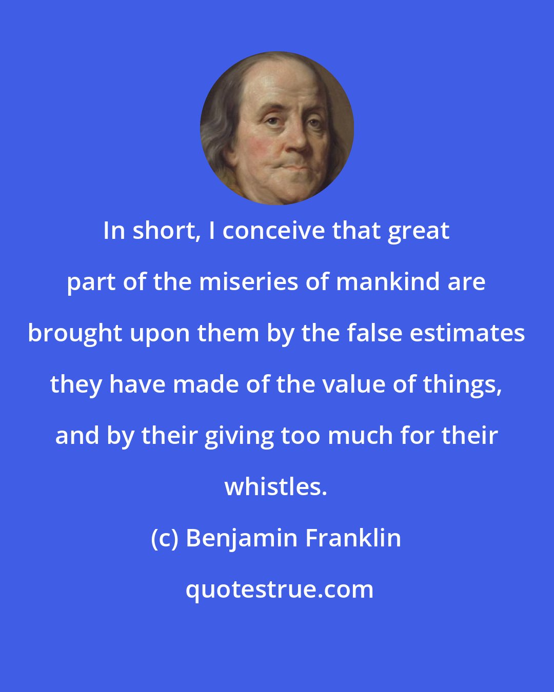 Benjamin Franklin: In short, I conceive that great part of the miseries of mankind are brought upon them by the false estimates they have made of the value of things, and by their giving too much for their whistles.