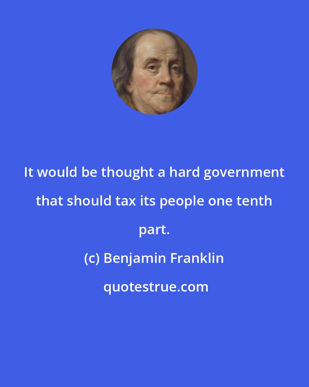 Benjamin Franklin: It would be thought a hard government that should tax its people one tenth part.