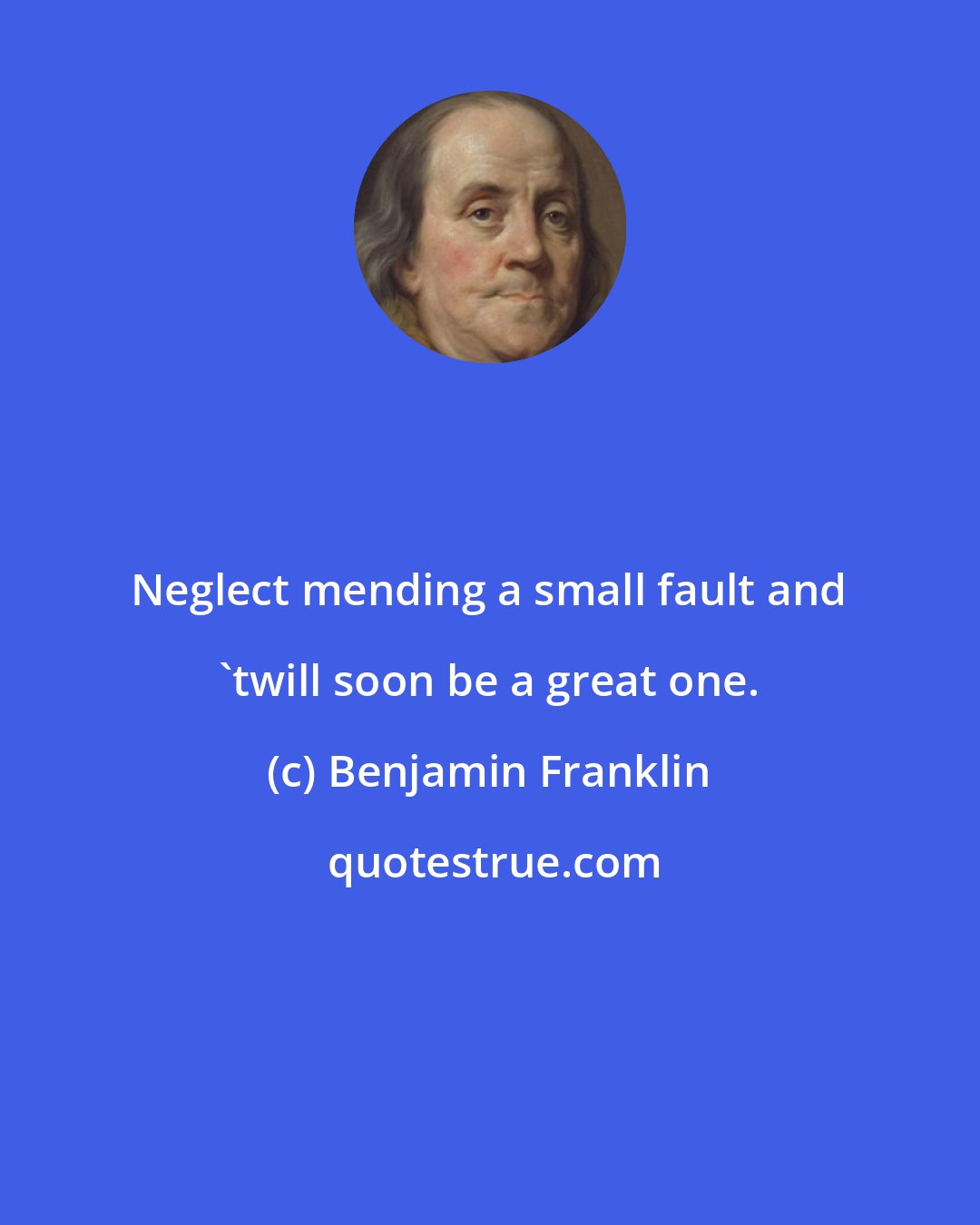Benjamin Franklin: Neglect mending a small fault and 'twill soon be a great one.