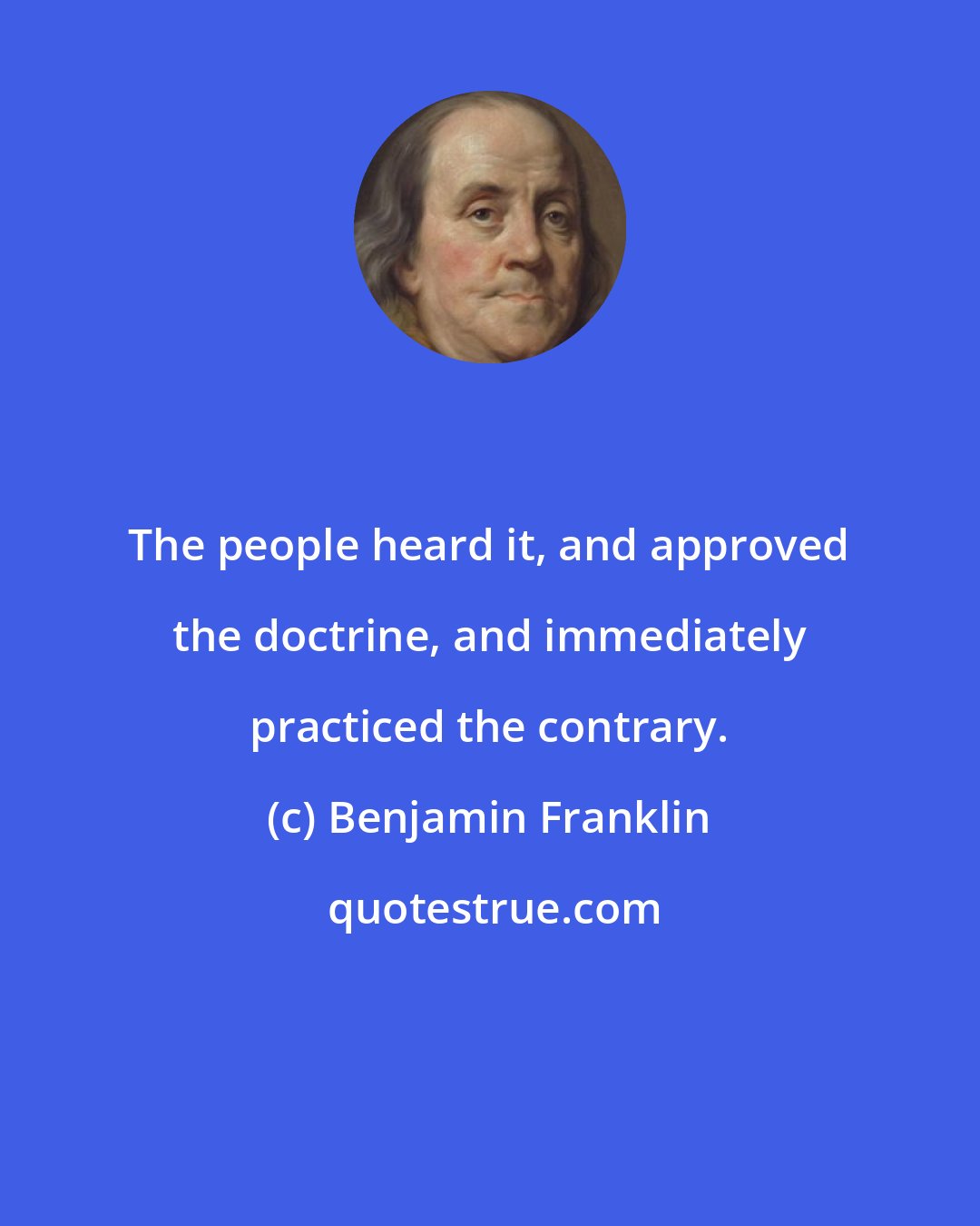 Benjamin Franklin: The people heard it, and approved the doctrine, and immediately practiced the contrary.