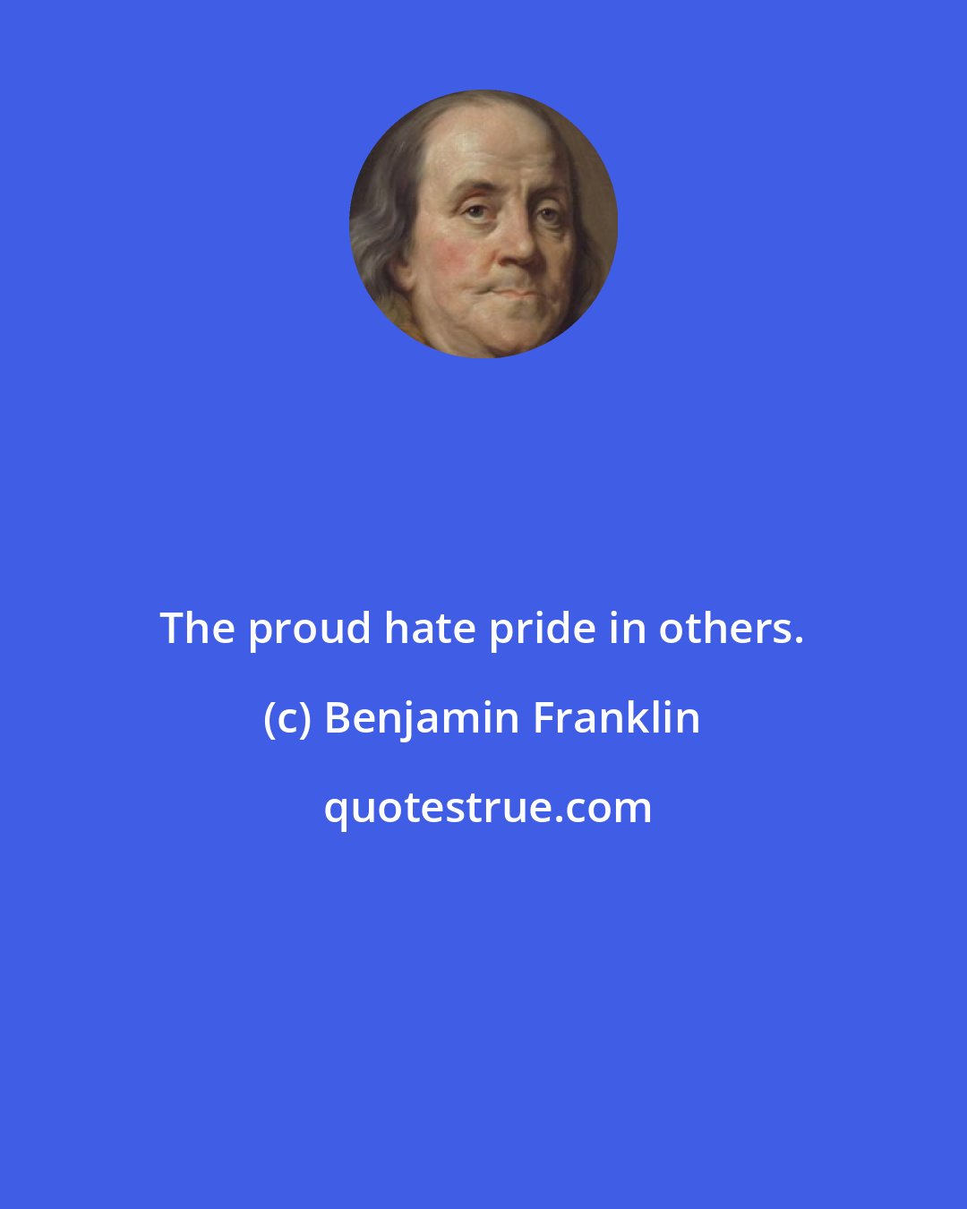 Benjamin Franklin: The proud hate pride in others.