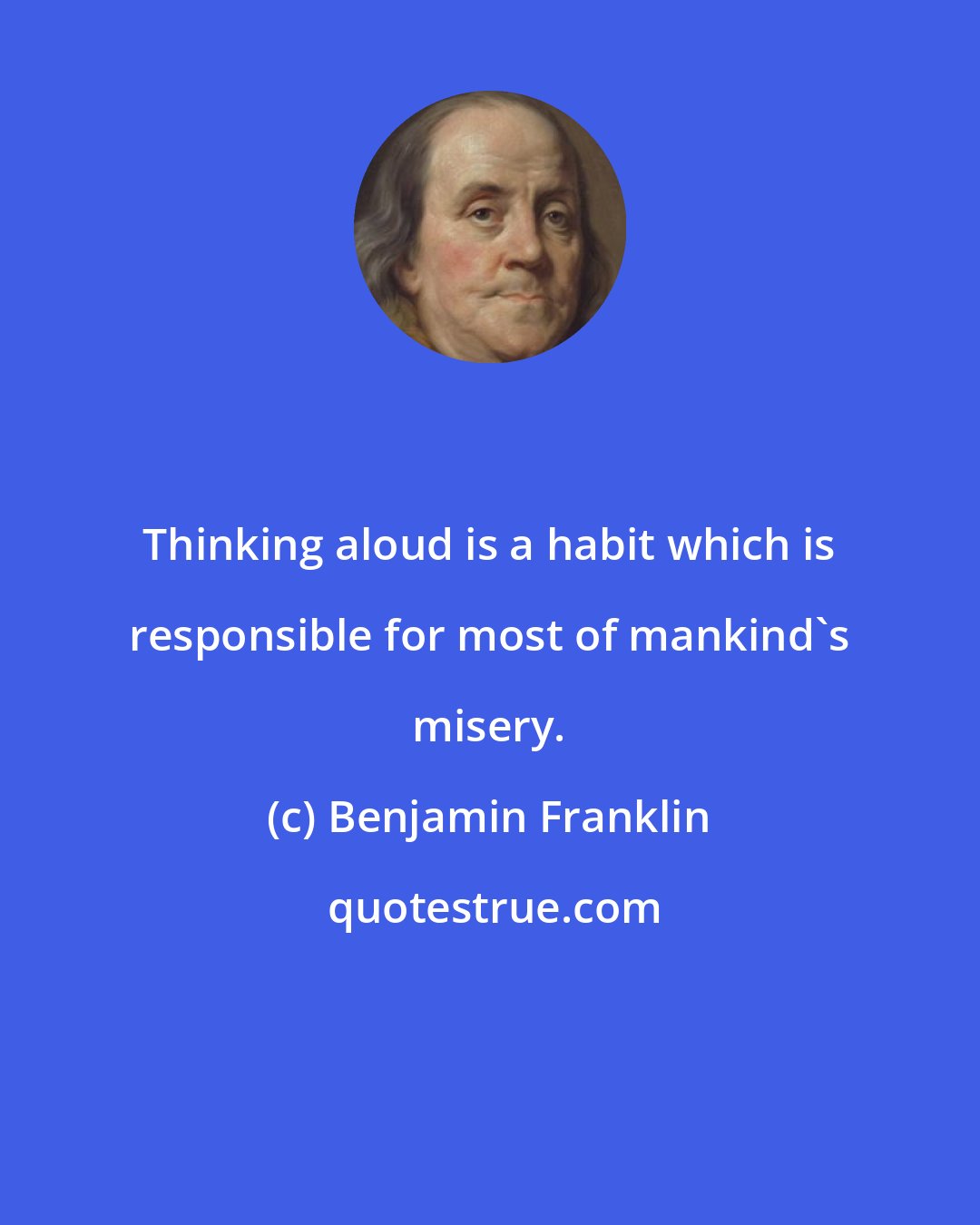 Benjamin Franklin: Thinking aloud is a habit which is responsible for most of mankind's misery.