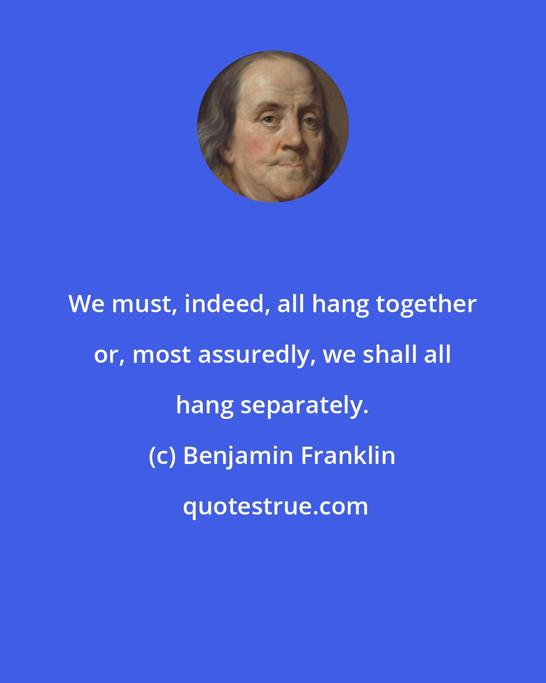 Benjamin Franklin: We must, indeed, all hang together or, most assuredly, we shall all hang separately.
